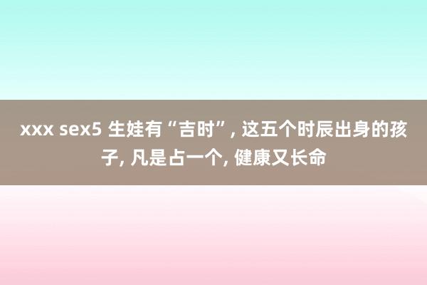 xxx sex5 生娃有“吉时”， 这五个时辰出身的孩子， 凡是占一个， 健康又长命