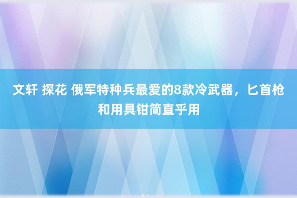 文轩 探花 俄军特种兵最爱的8款冷武器，匕首枪和用具钳简直乎用