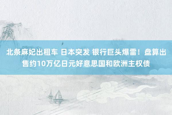 北条麻妃出租车 日本突发 银行巨头爆雷！盘算出售约10万亿日元好意思国和欧洲主权债