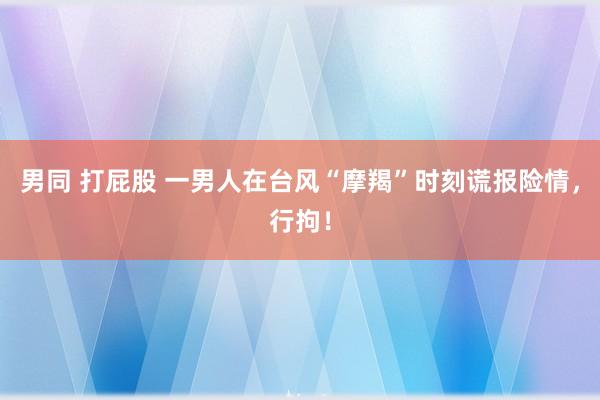 男同 打屁股 一男人在台风“摩羯”时刻谎报险情，行拘！