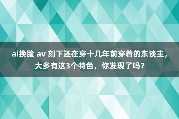 ai换脸 av 刻下还在穿十几年前穿着的东谈主，大多有这3个特色，你发现了吗？