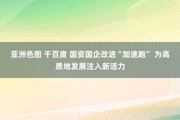 亚洲色图 千百度 国资国企改进“加速跑” 为高质地发展注入新活力