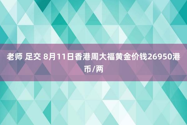 老师 足交 8月11日香港周大福黄金价钱26950港币/两