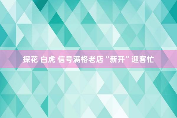 探花 白虎 信号满格老店“新开”迎客忙