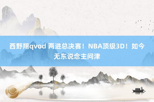 西野翔qvod 两进总决赛！NBA顶级3D！如今无东说念主问津