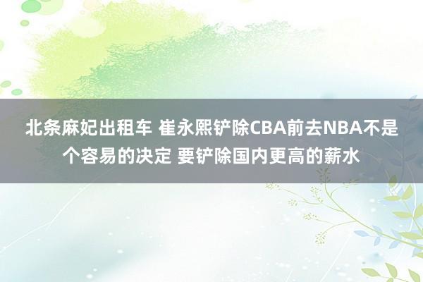 北条麻妃出租车 崔永熙铲除CBA前去NBA不是个容易的决定 要铲除国内更高的薪水