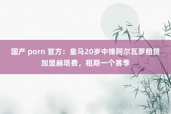 国产 porn 官方：皇马20岁中锋阿尔瓦罗租赁加盟赫塔费，租期一个赛季