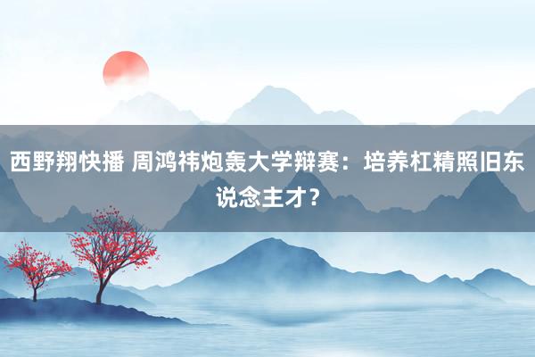 西野翔快播 周鸿祎炮轰大学辩赛：培养杠精照旧东说念主才？