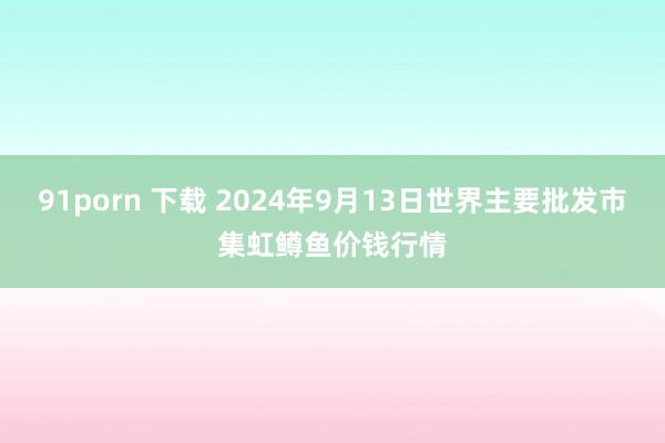 91porn 下载 2024年9月13日世界主要批发市集虹鳟鱼价钱行情