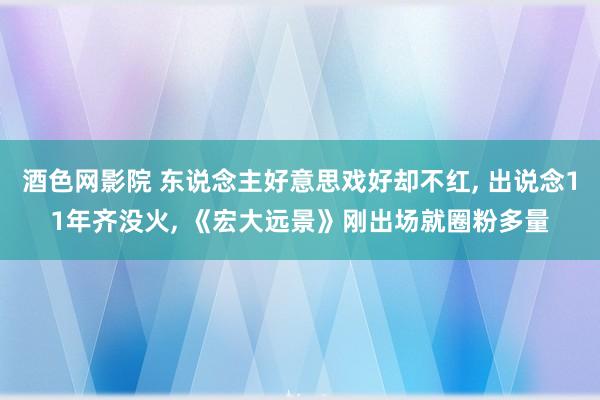 酒色网影院 东说念主好意思戏好却不红， 出说念11年齐没火， 《宏大远景》刚出场就圈粉多量