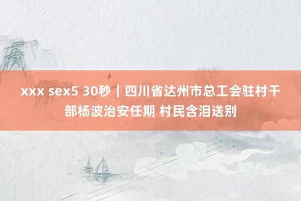 xxx sex5 30秒｜四川省达州市总工会驻村干部杨波治安任期 村民含泪送别