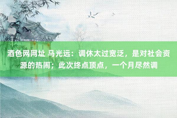 酒色网网址 马光远：调休太过宽泛，是对社会资源的热闹；此次终点顶点，一个月尽然调