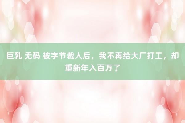 巨乳 无码 被字节裁人后，我不再给大厂打工，却重新年入百万了