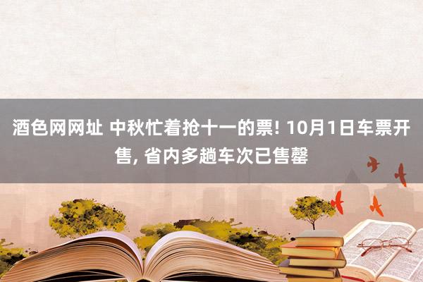 酒色网网址 中秋忙着抢十一的票! 10月1日车票开售, 省内