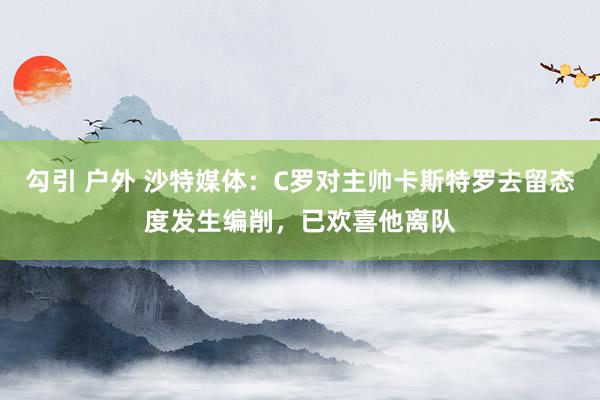 勾引 户外 沙特媒体：C罗对主帅卡斯特罗去留态度发生编削，已欢喜他离队