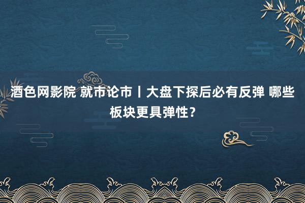 酒色网影院 就市论市丨大盘下探后必有反弹 哪些板块更具弹性？