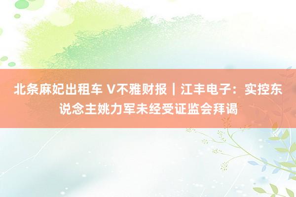 北条麻妃出租车 V不雅财报｜江丰电子：实控东说念主姚力军未经受证监会拜谒