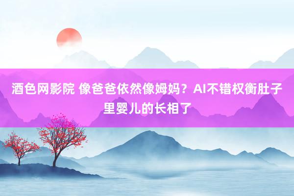 酒色网影院 像爸爸依然像姆妈？AI不错权衡肚子里婴儿的长相了