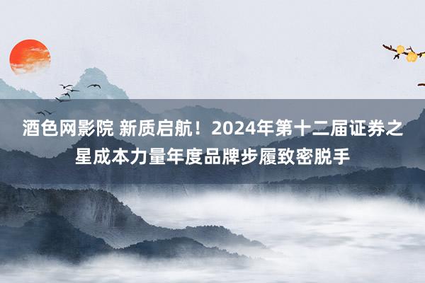 酒色网影院 新质启航！2024年第十二届证券之星成本力量年度品牌步履致密脱手