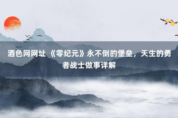 酒色网网址 《零纪元》永不倒的堡垒，天生的勇者战士做事详解