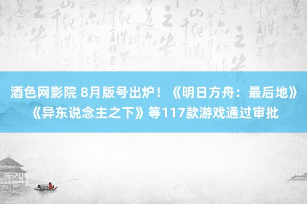 酒色网影院 8月版号出炉！《明日方舟：最后地》《异东说念主之下》等117款游戏通过审批