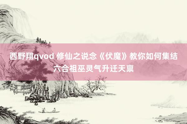 西野翔qvod 修仙之说念《伏魔》教你如何集结六合祖巫灵气升迁天禀