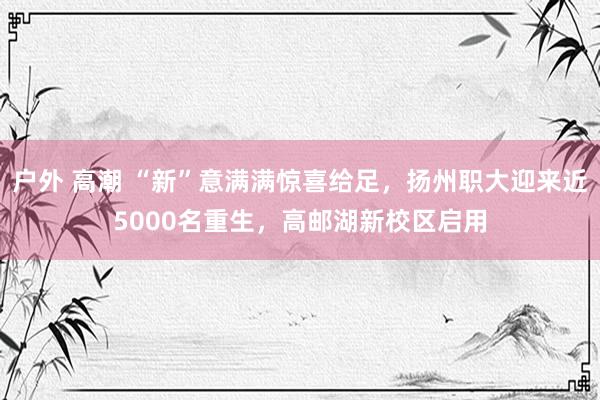 户外 高潮 “新”意满满惊喜给足，扬州职大迎来近5000名重生，高邮湖新校区启用