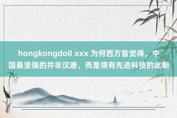 hongkongdoll xxx 为何西方皆觉得，中国最坚强的并非汉唐，而是领有先进科技的此朝