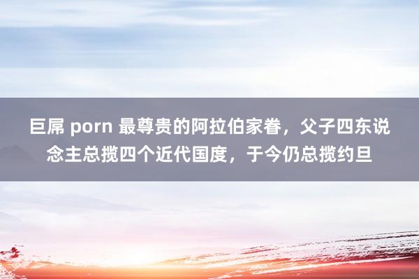 巨屌 porn 最尊贵的阿拉伯家眷，父子四东说念主总揽四个近代国度，于今仍总揽约旦