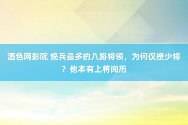 酒色网影院 统兵最多的八路将领，为何仅授少将？他本有上将阅历