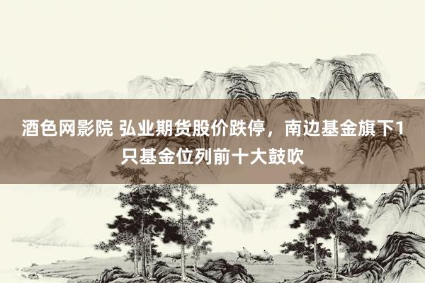 酒色网影院 弘业期货股价跌停，南边基金旗下1只基金位列前十大鼓吹