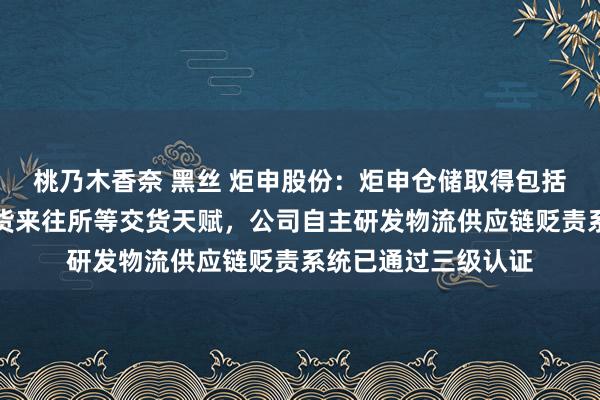 桃乃木香奈 黑丝 炬申股份：炬申仓储取得包括铝、铜、锌上海期货来往所等交货天赋，公司自主研发物流供应链贬责系统已通过三级认证