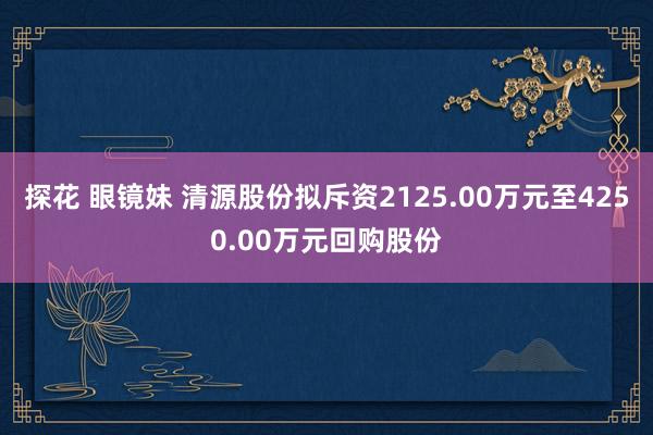 探花 眼镜妹 清源股份拟斥资2125.00万元至4250.00万元回购股份