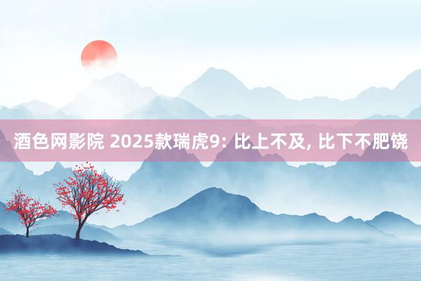 酒色网影院 2025款瑞虎9: 比上不及， 比下不肥饶