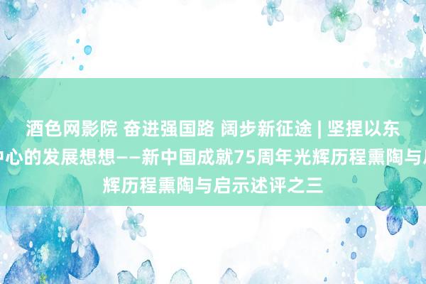 酒色网影院 奋进强国路 阔步新征途 | 坚捏以东说念主民为中心的发展想想——新中国成就75周年光辉历程熏陶与启示述评之三