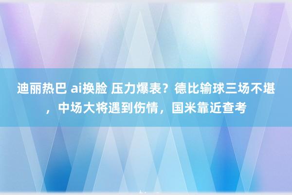 迪丽热巴 ai换脸 压力爆表？德比输球三场不堪，中场大将遇到伤情，国米靠近查考