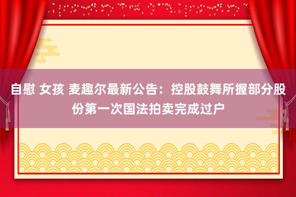 自慰 女孩 麦趣尔最新公告：控股鼓舞所握部分股份第一次国法拍卖完成过户