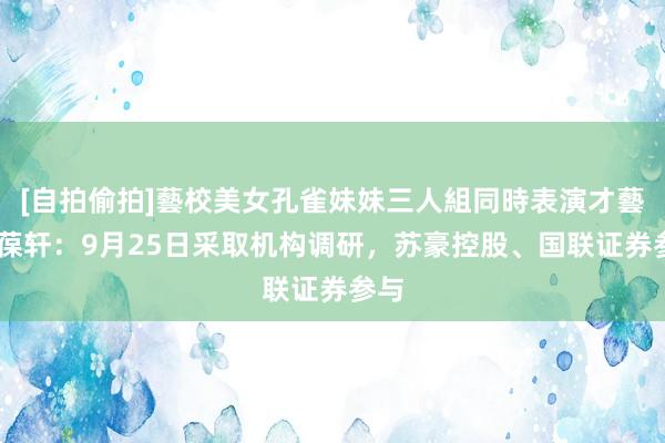 [自拍偷拍]藝校美女孔雀妹妹三人組同時表演才藝 雅葆轩：9月25日采取机构调研，苏豪控股、国联证券参与