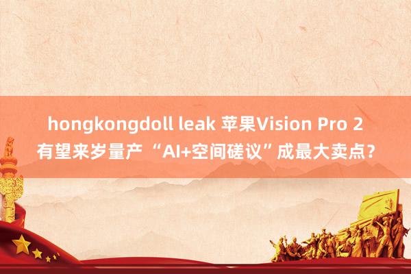 hongkongdoll leak 苹果Vision Pro 2有望来岁量产 “AI+空间磋议”成最大卖点？