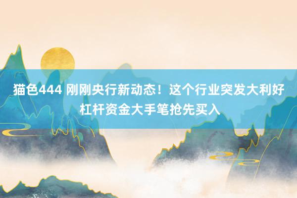 猫色444 刚刚央行新动态！这个行业突发大利好 杠杆资金大手笔抢先买入