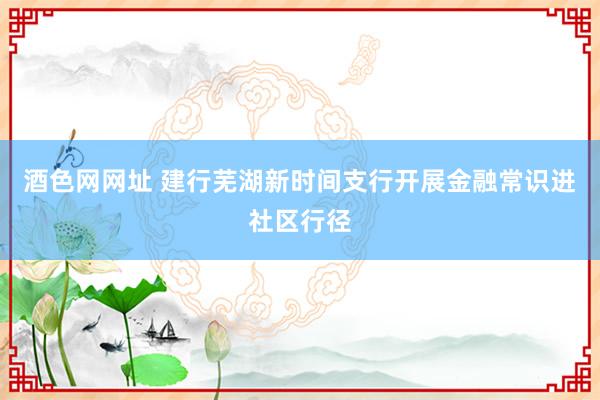 酒色网网址 建行芜湖新时间支行开展金融常识进社区行径