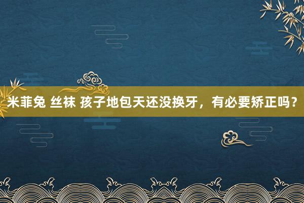 米菲兔 丝袜 孩子地包天还没换牙，有必要矫正吗？