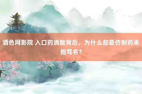 酒色网影院 入口药消散背后，为什么却是仿制药承担骂名？