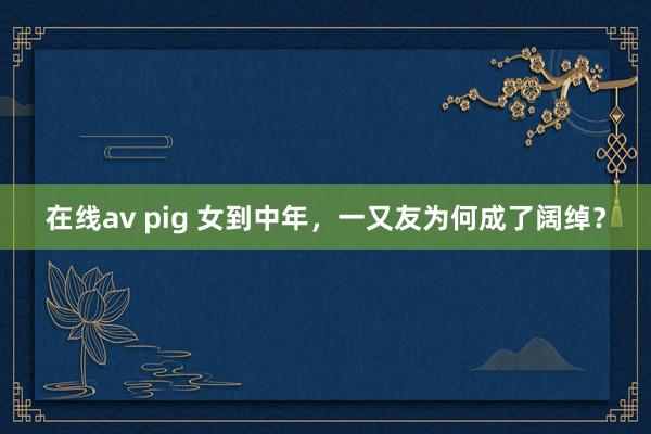 在线av pig 女到中年，一又友为何成了阔绰？