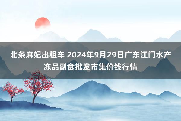 北条麻妃出租车 2024年9月29日广东江门水产冻品副食批发市集价钱行情