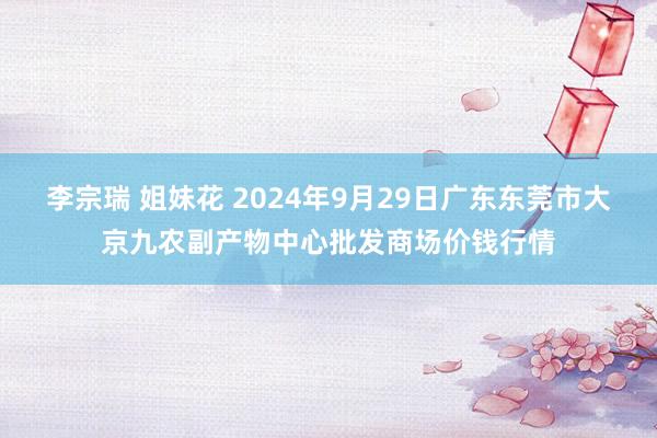 李宗瑞 姐妹花 2024年9月29日广东东莞市大京九农副产物中心批发商场价钱行情