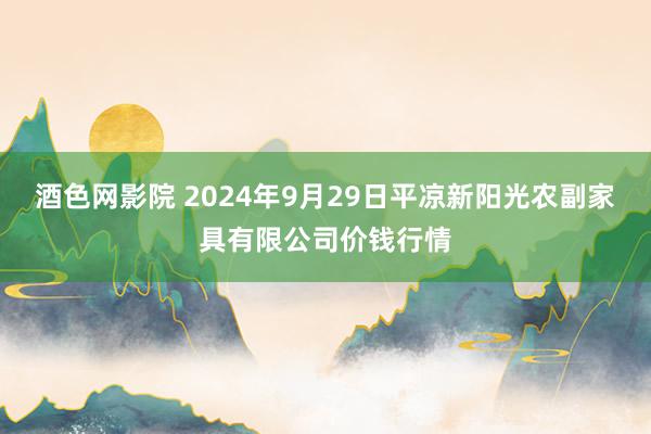 酒色网影院 2024年9月29日平凉新阳光农副家具有限公司价钱行情