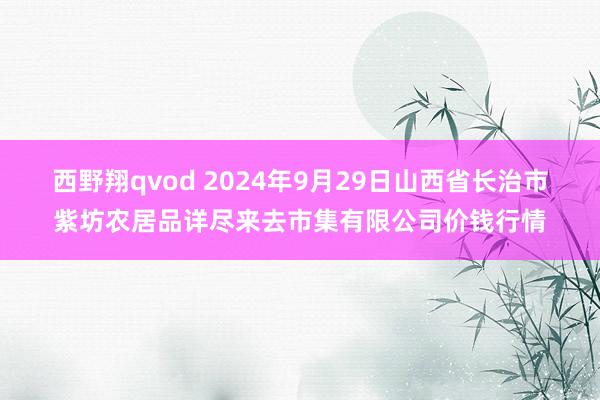 西野翔qvod 2024年9月29日山西省长治市紫坊农居品详尽来去市集有限公司价钱行情