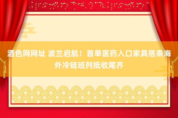 酒色网网址 波兰启航！首单医药入口家具搭乘海外冷链班列抵收尾齐