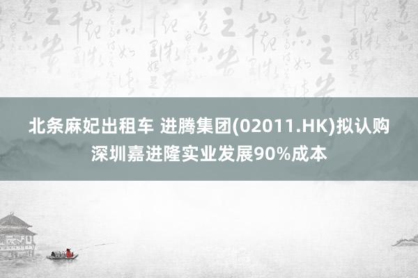 北条麻妃出租车 进腾集团(02011.HK)拟认购深圳嘉进隆实业发展90%成本